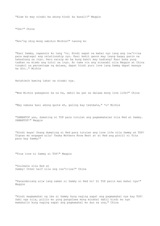 "Alam ko may sinabi ba akong hindi ka kasali?" Maggie
"Che!" China
"Ano'ng ibig mong sabihin Michie?" tanong ko
"Kasi Sammy, napansin ko lang 'to. Hindi sapat na mahal nyo lang ang isa't-isa
para magtagal ang relationship nyo. Kasi kahit ganon may isang bagay parin na
hahadlang sa inyo. Pero naisip mo ba kung bakit may hadlang? Kasi baka yung
tadhan na mismo ang tutol sa inyo. At tama rin ang sinasabi nila Maggie at China
tungkol sa percentage ng dalawa, dapat hindi puro love lang Sammy dapat masaya
ka din.." Michie
Natahimik kaming lahat sa sinabi nya.
"Wow Michie gumaganon ka na ha, dahil ba yan sa dalawa mong love life?" China
"May nabasa kasi akong quote eh, galing kay textmate," *u* Michie
"SAMANTOP yan, dumating si TOP para tutulan ang pagmamahalan nila Red at Sammy.
SAMANTOP!" Maggie
"Hindi kaya! Unang dumating si Red para tutulan ang love life nila Sammy at TOP!
Tignan mo engaged sila! Tsaka Mothers Know Best at si Red ang pinili ni Tita
para kay Sammy!"
"True love ni Sammy si TOP!" Maggie
"Soulmate sila Red at
Sammy! Other half nila ang isa't-isa!" China
"Panandaliang aliw lang naman ni Sammy si Red no! Si TOP parin mas mahal nya!"
Maggie
"Hindi magmamahal ng iba si Sammy kung naging sapat ang pagmamahal nya kay TOP!
Sabi nga nila, piliin mo yung pangalawa mong minahal dahil hindi mo sya
mamahalin kung naging sapat ang pagmamahal mo dun sa una," China
 