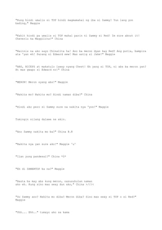 "Kung hindi umalis si TOP hindi magmamahal ng iba si Sammy! Yun lang yon
bading," Maggie
"Kahit hindi pa umalis si TOP mahal parin ni Sammy si Red! Im sure about it!
Cheverlu ka Maggilita!" China
"Naiinis na ako sayo Chinalita ha! Ano ba meron dyan kay Red? Ang putla, bampira
ata 'yan eh! Parang si Edward eew! Mas astig si Jake!" Maggie
"ABS, BICEPS at makatulo laway nyang Chest! Eh yang si TOP, ni abs ba meron yan?
At mas gwapo si Edward no!" China
"MERON! Meron syang abs!" Maggie
"Nakita mo? Nakita mo? Hindi naman diba?" China
"Hindi ako pero si Sammy sure na nakita nya 'yon!" Maggie
Tumingin silang dalawa sa akin.
"Ano Sammy nakita mo ba?" China @.@
"Nakita nya yan sure ako!" Maggie ^u^
"Ilan yung pandesal?" China *0*
"Eh di SAMANTOP ka na?" Maggie
"Basta ba may abs kung meron, nasusuhulan naman
ako eh. Kung sino mas sexy dun ako," China >///<
"So Sammy ano? Nakita mo diba? Meron diba? Sino mas sexy si TOP o si Red?"
Maggie
"Uhh... Ehh.." tumayo ako sa kama
 