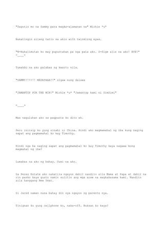 "Sagutin mo na Sammy para magka-alamanan na" Michie *u*
Nakatingin silang tatlo sa akin with twinkling eyes.
"N-Nakalimutan ko may pupuntahan pa nga pala ako. S-Sige alis na ako! BYE!"
>____<
Tumakbo na ako palabas ng kwarto nila.
"SAMMY!!!!!! MADAYAAA!!" sigaw nung dalawa
"JAMANTOP FOR THE WIN!" Michie *u* "Jamantop kami ni SimSimi"
=____=
Mas naguluhan ako sa pagpunta ko dito eh.
Pero iniisip ko yung sinabi ni China. Hindi ako magmamahal ng iba kung naging
sapat ang pagmamahal ko kay Timothy.
Hindi nga ba naging sapat ang pagmamahal ko kay Timothy kaya nagawa kong
magmahal ng iba?
Lumabas na ako ng bahay. Uuwi na ako.
Sa Perez Estate ako nakatira ngayon dahil nandito sila Mama at Papa at dahil na
rin pasko kaya gusto namin sulitin ang mga araw na magkakasama kami. Nandito
sila hanggang New Year.
Si Jared naman nasa bahay din sya ngayon ng parents nya.
Tinignan ko yung cellphone ko, naka-off. Buksan ko kaya?
 