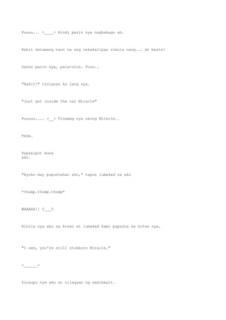 Fuuuu... >____> Hindi parin sya nagbabago ah.
Kahit dalawang taon na ang nakakalipas simula nang... ah basta!
Ganon parin sya, pala-utos. Fuuu..
"Bakit?" tinignan ko lang sya.
"Just get inside the car Miracle"
Fuuuuu.... >__> Tinawag nya akong Miracle..
Teka.
Papakipot muna
ako.
"Ayoko may pupuntahan ako," tapos lumakad na ako
*thump.thump.thump*
WAAAAH!! 0___0
Hinila nya ako sa braso at lumakad kami papunta sa kotse nya.
"I see, you're still stubborn Miracle."
=______=
Pinaupo nya ako at nilagyan ng seatbealt.
 