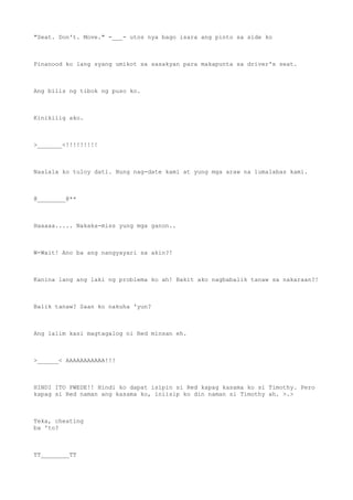 "Seat. Don't. Move." -___- utos nya bago isara ang pinto sa side ko
Pinanood ko lang syang umikot sa sasakyan para makapunta sa driver's seat.
Ang bilis ng tibok ng puso ko.
Kinikilig ako.
>_______<!!!!!!!!!
Naalala ko tuloy dati. Nung nag-date kami at yung mga araw na lumalabas kami.
@________@**
Haaaaa..... Nakaka-miss yung mga ganon..
W-Wait! Ano ba ang nangyayari sa akin?!
Kanina lang ang laki ng problema ko ah! Bakit ako nagbabalik tanaw sa nakaraan?!
Balik tanaw? Saan ko nakuha 'yun?
Ang lalim kasi magtagalog ni Red minsan eh.
>______< AAAAAAAAAAA!!!
HINDI ITO PWEDE!! Hindi ko dapat isipin si Red kapag kasama ko si Timothy. Pero
kapag si Red naman ang kasama ko, iniisip ko din naman si Timothy ah. >.>
Teka, cheating
ba 'to?
TT________TT
 