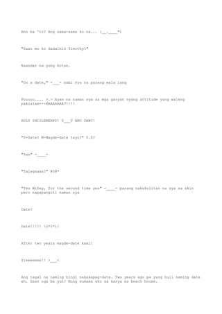 Ano ba 'to? Ang sama-sama ko na... (__.____")
"Saan mo ko dadalhin Timothy?"
Naandar na yung kotse.
"On a date," -___- sabi nya na parang wala lang
Fuuuuu.... >.> Ayan na naman sya sa mga ganyan nyang attitude yung walang
pakialam---HAAAAAAA?!!!!
HOLY SHIZLEBERRY! 0___0 ANO DAW?!
"D-Date? M-Magde-date tayo?" 0.0?
"Yes" -____-
"Talagaaaa?" @0@*
"Yes Wifey, for the second time yes" -____- parang nakukulitan na sya sa akin
pero napapangiti naman sya
Date?
Date!!!!! (*0*)/
After two years magde-date kami!
Yieeeeeee!! >___<
Ang tagal na naming hindi nakakapag-date. Two years ago pa yung huli naming date
eh. Saan nga ba yun? Nung sumama ako sa kanya sa beach house.
 