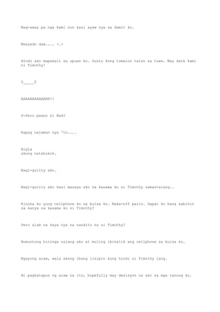 Nag-away pa nga kami nun kasi ayaw nya sa damit ko.
Masyado daw.... >.>
Hindi ako mapakali sa upuan ko. Gusto kong tumalon talon sa tuwa. May date kami
ni Timothy!
0_____0
AAAAAAAAAAAHH!!
P-Pero paano si Red?
Kapag nalaman nya 'to....
Bigla
akong natahimik.
Nagi-guilty ako.
Nagi-guilty ako kasi masaya ako na kasama ko si Timothy samantalang..
Kinuha ko yung cellphone ko sa bulsa ko. Naka-off parin. Dapat ko bang sabihin
sa kanya na kasama ko si Timothy?
Pero alam na kaya nya na nandito na si Timothy?
Bumuntong hininga nalang ako at muling ibinalik ang cellphone sa bulsa ko.
Ngayong araw, wala akong ibang iisipin kung hindi si Timothy lang.
At pagkatapos ng araw na ito, hopefully may desisyon na ako sa mga tanong ko.
 