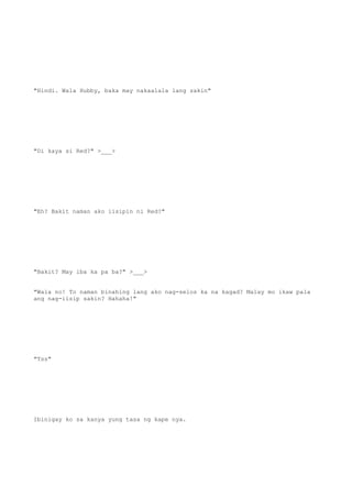 "Hindi. Wala Hubby, baka may nakaalala lang sakin"
"Di kaya si Red?" >___>
"Eh? Bakit naman ako iisipin ni Red?"
"Bakit? May iba ka pa ba?" >___>
"Wala no! To naman binahing lang ako nag-selos ka na kagad? Malay mo ikaw pala
ang nag-iisip sakin? Hahaha!"
"Tss"
Ibinigay ko sa kanya yung tasa ng kape nya.
 