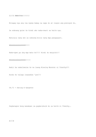 0///0 MMMPPPHH!!!!!!!
Nilagay nya ang isa nyang kamay sa nape ko at inayos ang posisyon ko.
Sa sobrang gulat ko hindi ako naka-react sa halik nya.
Natulala lang ako sa sobrang bilis nang mga pangyayari.
WAAAAAAAAAAAHHHHH!!!!
Naka-open pa ang mga mata ko!!!! Hindi ko maipikit!!
WAAAAAAAAAAAHHHHH!!!!!
Bakit ba nakalimutan ko na isang Kissing Monster si Timothy?!!
Hindi ko talaga inaasahan 'yon!!!
Ch.71 - Dating A Gangster
Pagkatapos kong makabawi sa pagka-shock ko sa halik ni Timothy..
@///@
 