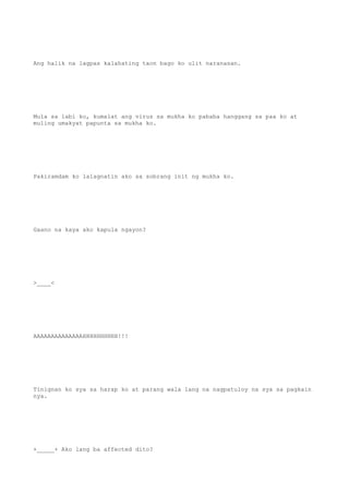 Ang halik na lagpas kalahating taon bago ko ulit naranasan.
Mula sa labi ko, kumalat ang virus sa mukha ko pababa hanggang sa paa ko at
muling umakyat papunta sa mukha ko.
Pakiramdam ko lalagnatin ako sa sobrang init ng mukha ko.
Gaano na kaya ako kapula ngayon?
>____<
AAAAAAAAAAAAAAHHHHHHHHHH!!!
Tinignan ko sya sa harap ko at parang wala lang na nagpatuloy na sya sa pagkain
nya.
+_____+ Ako lang ba affected dito?
 