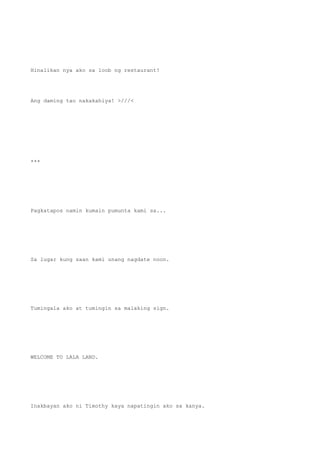Hinalikan nya ako sa loob ng restaurant!
Ang daming tao nakakahiya! >///<
***
Pagkatapos namin kumain pumunta kami sa...
Sa lugar kung saan kami unang nagdate noon.
Tumingala ako at tumingin sa malaking sign.
WELCOME TO LALA LAND.
Inakbayan ako ni Timothy kaya napatingin ako sa kanya.
 