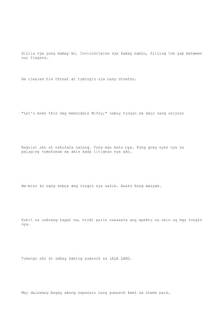 Hinila nya yung kamay ko. In-intertwine nya kamay namin, filling the gap between
our fingers.
He cleared his throat at tumingin sya nang diretso.
"Let's make this day memorable Wifey," sabay tingin sa akin nang seryoso
Nagulat ako at natulala nalang. Yung mga mata nya. Yung grey eyes nya na
palaging tumutunaw sa akin kada titignan nya ako.
Na-miss ko nang sobra ang tingin nya sakin. Gusto kong maiyak.
Kahit na sobrang tagal na, hindi parin nawawala ang epekto sa akin ng mga tingin
nya.
Tumango ako at sabay kaming pumasok sa LALA LAND.
May dalawang bagay akong napansin nang pumasok kami sa theme park.
 
