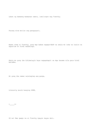 Lahat ng babaeng madaanan namin, lumilingon kay Timothy.
Parang slow motion ang pangyayari.
Bawat step ni Timothy, yung mga babae napapa-GASP na akala mo isda na inalis sa
aquarium at hindi makahinga.
Akala mo yung iba hihimatayin kaya napapakapit sa mga kasama nila para hindi
matumba.
At yung iba naman nalalaglag ang panga.
Literally mouth hanging OPEN.
=_____=+
OO na! Mas gwapo na si Timothy ngayon kaysa dati.
 