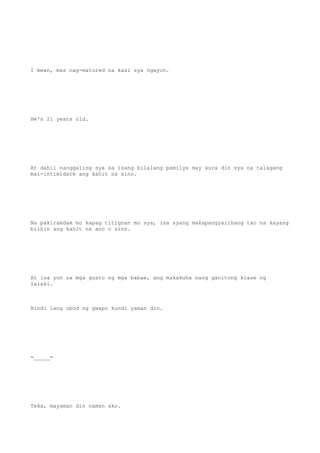I mean, mas nag-matured na kasi sya ngayon.
He's 21 years old.
At dahil nanggaling sya sa isang kilalang pamilya may aura din sya na talagang
mai-intimidate ang kahit na sino.
Na pakiramdam mo kapag titignan mo sya, isa syang makapangyarihang tao na kayang
bilhin ang kahit na ano o sino.
At isa yon sa mga gusto ng mga babae, ang makakuha nang ganitong klase ng
lalaki.
Hindi lang ubod ng gwapo kundi yaman din.
=_____=
Teka, mayaman din naman ako.
 