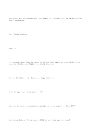 Kung ganon ano ang nakapagpa-attract sakin kay Timothy? Dahil ba matangkad sya?
Gwapo? Kayumanggi?
Tall. Dark. Handsome.
Hmmm....
Pero marami naman gwapo sa mundo, si JG din naman gwapo ah. Pero hindi ko sya
nagawang mahalin nang higit pa sa isang kaibigan.
Naalala ko tuloy si JG. Kumusta na kaya sya? >___<
Hindi ko sya nabati nung pasko!!! >0<
Ang sama ko naman, samantalang nagpadala pa sya ng regalo sa akin. TT^TT
Ano kayang ibibigay ko sa kanya? Ibili ko ulit kaya sya ng gitara?
 
