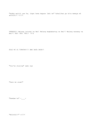 "Hubby mainit yan ha, ingat baka mapaso labi mo" hahalikan pa kita mamaya eh
ahihihi!! >///<
YEEEESS!! Walang istorbo na Ami! Walang magbabantay na Ami!! Walang sasaway na
Ami!! YES! YES! YES!! ^0^d
SOLO KO SI TIMOTHY!!! ANG SAYA SAYA!!
"You're staring" sabi nya
"Pano mo alam?"
"Ramdam ko" -____-
"Ahihihi!!" >///<
 