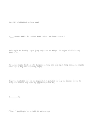 Mm.. May girlfriend na kaya sya?
0____0 WAAH! Bakit wala akong alam tungkol sa lovelife nya?!
Pero dapat ko munang isipin yung regalo ko sa kanya. Ano kaya? Gitara nalang
kaya ulit?
At habang nagde-daydream ako tungkol sa kung ano ang dapat kong bilhin na regalo
para kay JG may narinig akong ingay.
Ingay na nagbalik sa akin sa reyalidad at pumutok sa ulap sa ibabaw ng ulo ko
kung saan nandon ang imahe ng pag-de-daydream ko.
0_________0;
"Timo--" pagtingin ko sa tabi ko wala na sya
 