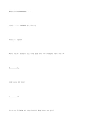 WAAAAAAAAAAAAAHHHH!!!!!!
<(>0<)>!!!! INIWAN NYA AKO?!!
Nasan na sya?!
"YOU FCKIN' WUSS!! WHAT THE FCK ARE YOU STARING AT?! HUH?!"
0________0;
ANG BOSES NA YON!
>________<;
Kilalang kilala ko kung kanino ang boses na yon!
 