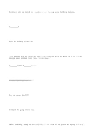Lumingon ako sa likod ko, nandon sya at kausap yung tatlong lalaki.
0________0
Agad ko silang nilapitan.
"YOU BETTER NOT BE THINKING SOMETHING PG-RATED WITH MY WIFE OR I'LL FCKING
REMOVE YOUR BRAINS FROM YOUR FCKING HEAD!!"
0_______0!!!! >_______<!!!!!!
WAAAAAAAAAAAAAAAAAAHHH!!!
Ano na naman ito?!!!
Hinigit ko yung braso nya.
"WAH! Timothy, hwag ka makipag-away!" >0< awat ko at pilit ko syang hinihigit
 