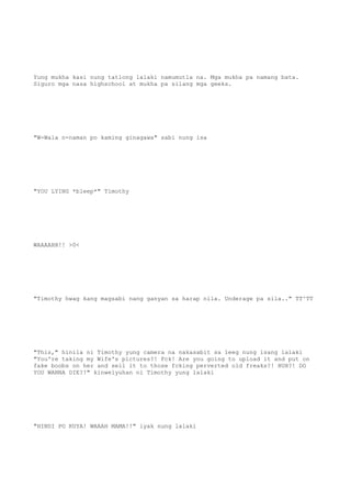 Yung mukha kasi nung tatlong lalaki namumutla na. Mga mukha pa namang bata.
Siguro mga nasa highschool at mukha pa silang mga geeks.
"W-Wala n-naman po kaming ginagawa" sabi nung isa
"YOU LYING *bleep*" Timothy
WAAAAHH!! >0<
"Timothy hwag kang magsabi nang ganyan sa harap nila. Underage pa sila.." TT^TT
"This," hinila ni Timothy yung camera na nakasabit sa leeg nung isang lalaki
"You're taking my Wife's pictures?! Fck! Are you going to upload it and put on
fake boobs on her and sell it to those fcking perverted old freaks?! HUH?! DO
YOU WANNA DIE?!" kinwelyuhan ni Timothy yung lalaki
"HINDI PO KUYA! WAAAH MAMA!!" iyak nung lalaki
 