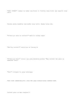 "FCK! SPEAK!" tumaas na naman ang boses ni Timothy nang hindi sya sagutin nung
tatlo
Parang asong nasaktan ang mukha nung tatlo. Naawa tuloy ako.
"P-Para po sana sa contest!" mabilis nilang sagot
"Ano'ng contest?" nacurious na tanong ko
"P-Para po dito!" tinuro nya yung malaking poster "May contest din para sa
Sweetest Shot"
"Huh?" tinignan ko yung nakalagay
TEST YOUR COMPATIBILITY! JOIN THE LALA COUPLE-LOOZA CONTEST NOW!
Contest para sa mga couples!!!
 