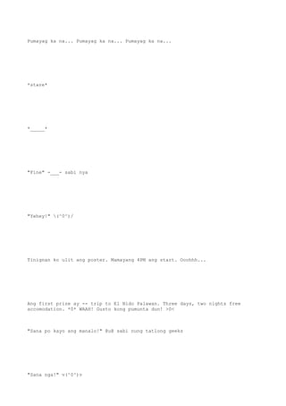 Pumayag ka na... Pumayag ka na... Pumayag ka na...
*stare*
*_____*
"Fine" -___- sabi nya
"Yehey!" (^0^)/
Tinignan ko ulit ang poster. Mamayang 4PM ang start. Ooohhh...
Ang first prize ay -- trip to El Nido Palawan. Three days, two nights free
accomodation. *0* WAAH! Gusto kong pumunta dun! >0<
"Sana po kayo ang manalo!" @u@ sabi nung tatlong geeks
"Sana nga!" v(^0^)v
 
