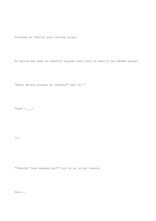 Tinignan ni Timothy yung tatlong lalaki.
At parang mga daga na nakakita ng pusa yung tatlo na mabilis na tumakbo palayo.
"Hehe! Walang atrasan ha Timothy?" sabi ko ^^
"Tss" -____-
***
"Timothy! Tara sumakay dun!" turo ko sa roller coaster
Kaso...
 