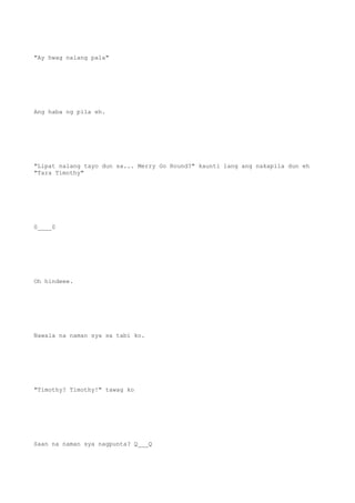 "Ay hwag nalang pala"
Ang haba ng pila eh.
"Lipat nalang tayo dun sa... Merry Go Round?" kaunti lang ang nakapila dun eh
"Tara Timothy"
0____0
Oh hindeee.
Nawala na naman sya sa tabi ko.
"Timothy? Timothy!" tawag ko
Saan na naman sya nagpunta? Q___Q
 