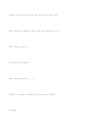 "Bakit? Ano ba yon Miracle? May dumi ba sa mukha ko?"
"Wala Hubby ang gwapo mo kasi kaya ako nakatitig" >///<
"Tss" sabay iwas >___>
"Oh bakit ka umiiwas?"
"Wala ang creepy mo" =____=
"Hindi yun creepy!! Romantic ang tawag dun Hubby!!"
"Creepy"
 