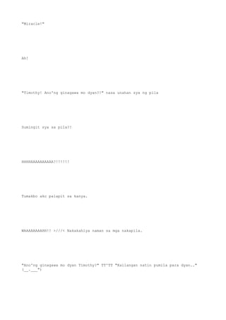 "Miracle!"
Ah!
"Timothy! Ano'ng ginagawa mo dyan?!" nasa unahan sya ng pila
Sumingit sya sa pila?!
HHHHAAAAAAAAAA?!!!!!!
Tumakbo ako palapit sa kanya.
WAAAAAAAAHH!! >///< Nakakahiya naman sa mga nakapila.
"Ano'ng ginagawa mo dyan Timothy?" TT^TT "Kailangan natin pumila para dyan.."
(__.___")
 