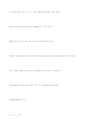 "I hate waiting," -____- ang simpleng sagot nya sakin
Hindi pwede yan Timothy. Magagalit sila satin.
"Ahh Sorry po," sabi ko dun sa siningitan nya
"Okay lang sa'min yun Miss" sabi nung babae na nasa likod ni Timothy
Sila yung dapat susunod na sasakay sa roller coaster.
"Binayaran naman nya kami eh" ^0^ "Walang problema"
B-BINAYARAN?!!!!!
0_________0;
 