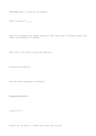"NAG-BAYAD KA?!!" tanong ko kay Timothy
"Does it matter?" -____-
"Kami din binayaran nya, thanks dude ha!" sabi nung lalaki na kasunod naman nung
couple na siningitan ni Timothy
"Kami din!" sabi nung iba pang mga naka-pila
Nalaglag ang panga ko.
Ilan ba silang binayaran ni Timothy?!
AAAAAAAAAAAHHHHHHH!!!
<(>0<)>!!!!!!!
Hinigit ako sa braso ni Timothy para nasa tabi nya ako.
 