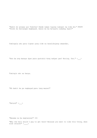 "Bakit mo ginawa yun Timothy? Pwede naman tayong lumipat ng ride eh," TT0TT
"Hindi mo kailangan magbayad. Ganon mo ba ka-gusto sumakay dyan?"
Tumingala ako para tignan yung ride na kasalukuyang umaandar.
"Ano ba ang masaya dyan para gustuhin kong sakyan yan? Boring. Tss." -___-
Tumingin ako sa kanya.
"Eh bakit ka pa nagbayad para lang mauna?"
"Retard" -___-
"Masama na ba magtanong?" >0<
"Why the hell would I pay to get here? Because you want to ride this thing, what
else retard?" -____-
 