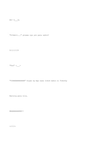 Eh? 0___0;
"D-Dahil..." ginawa nya yon para sakin?
0///////0
"Tss" >___>
"YIEEEEEEEEHHHH" hiyaw ng mga nasa likod namin ni Timothy
Narinig pala nila.
WAAAAAAAAHHH!!
>////<
 