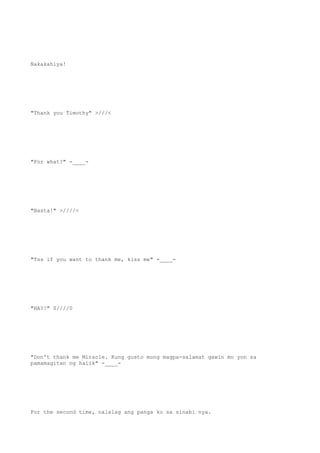 Nakakahiya!
"Thank you Timothy" >///<
"For what?" -____-
"Basta!" >////<
"Tss if you want to thank me, kiss me" -____-
"HA?!" 0////0
"Don't thank me Miracle. Kung gusto mong magpa-salamat gawin mo yon sa
pamamagitan ng halik" -____-
For the second time, nalalag ang panga ko sa sinabi nya.
 