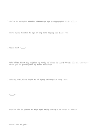 "Baliw ka talaga!" eeeeeh! nakakahiya mga pinaggagagawa nito! >////<
Gusto nyang halikan ko sya eh ang dami kayang tao dito! >0<
"Ayaw mo?" -____-
"AKO GUSTO KO!!" may nagtaas ng kamay na babae sa likod "Pwede rin ba akong mag-
thank you sa pamamagitan ng kiss? Ahihihi!"
"Ano'ng sabi mo?!" sigaw ko na syang ikina-gitla nang lahat
0____0
Nagulat ako sa ginawa ko kaya agad akong tumingin sa harap at yumuko.
AAAAH! Ano ba yan?
 