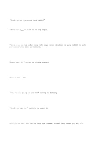 "Hindi mo ba itatanong kung bakit?"
"Hwag na" >___>+ Alam ko na ang sagot.
Tumigil na sa pag-andar yung ride kaya naman binuksan na yung maliit na gate
para makapasok kami at makaupo.
Umupo kami ni Timothy sa pinaka-unahan.
Nakakatakot! >0<
"You're not going to ask me?" tanong ni Timothy
"Hindi na nga eh," naiinis na sagot ko
Nakakahiya kasi ako kanina kaya sya tumawa. Normal lang naman yun eh. >3>
 