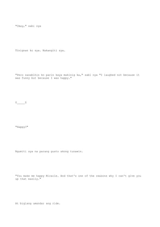 "Okay," sabi nya
Tinignan ko sya. Nakangiti sya.
"Pero sasabihin ko parin kaya makinig ka," sabi nya "I laughed not because it
was funny but because I was happy."
0_____0
"Happy?"
Ngumiti sya na parang gusto akong tunawin.
"You make me happy Miracle. And that's one of the reasons why I can't give you
up that easily."
At biglang umandar ang ride.
 