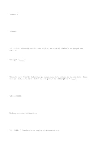 "Romantic"
"Creepy"
"Di ka kasi nanunuod ng Twilight kaya di mo alam na romantic na ngayon ang
tumitig"
"Creepy" =_____=
"Ewan ko sayo Timothy hahalikan pa naman sana kita sinira mo na ang mood! Ewan
ko sayo! Bahala ka dyan! Kahit kailan panira ng athmosphere!" <___<
*pbsssshhhhh*
Naibuga nya ang iniinom nya.
"Oy! Hubby!" kumuha ako ng napkin at pinunasan sya
 