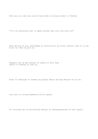 Pero wala sa ride ang isip ko kung hindi sa huling sinabi ni Timothy.
"I'll do everything just to spend another day like this with you"
Nang marinig ko yon, pakiramdam ko kasing bilis ng roller coaster ride na to ang
bilis ng tibok ng puso ko.
Napupuno ako ng mga emosyon na nawala sa akin nang
umalis si Timothy sa tabi ko.
Hindi ko namalayan na kasama nya palang umalis ang mga emosyon ko na yon.
Unti-unti na silang bumabalik sa'kin ngayon.
At nilulunod ako ng halo-halong emosyon na nakakapag-paiyak sa akin ngayon.
 