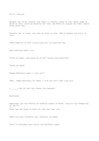 Ch.72 - Natural
Matapos ang roller coaster ride namin ni Timothy niyaya ko muna syang umupo sa
bench na nasa ilalim ng malaking oak tree. Ang bench na inupuan din namin almost
three years ago.
Tumingin ako sa itaas, ang taas ng sikat ng araw. 3PM na kaagad, ang bilis ng
oras.
"Baby pagod ka na ba?" tanong nung girl sa boyfriend nya
Nasa kabilang bench sila.
"Hindi pa baby, ikaw pagod ka na ba?" tanong nung boyfriend
"Hindi pa baby"
"Happy Monthsary baby! I love you!"
"Aww.. Happy Monthsary din baby, I love you too!" sabi nung girl
=_______= Ano ba yan? Ang cheesy nila masyado.
Monthsary?
Napatingin ako kay Timothy na nakahiga ngayon sa bench. Yung ulo nya nakapatong
sa lap ko.
/>
Hindi nga sya kasya sa bench eh. Ang laki kasi nya.
Hawak nya yung cellphone nya, naglalaro ng games.
Hindi ko matandaan kung kailan ang monthsary namin.
 