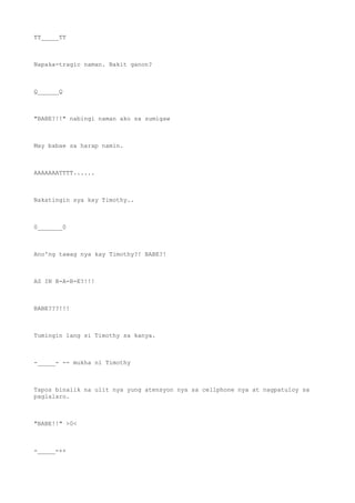 TT_____TT
Napaka-tragic naman. Bakit ganon?
Q______Q
"BABE?!!" nabingi naman ako sa sumigaw
May babae sa harap namin.
AAAAAAATTTT......
Nakatingin sya kay Timothy..
0_______0
Ano'ng tawag nya kay Timothy?! BABE?!
AS IN B-A-B-E?!!!
BABE???!!!
Tumingin lang si Timothy sa kanya.
-_____- -- mukha ni Timothy
Tapos binalik na ulit nya yung atensyon nya sa cellphone nya at nagpatuloy sa
paglalaro.
"BABE!!" >0<
-_____-++
 