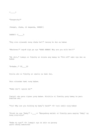 =_____=
"Pangetzky?"
[Panget, chaka, di maganda, SHREK!]
SHREK?! 0_____0
"Hoy sino sinasabi mong chaka ha?!" tanong ko dun sa babae
"Whatever!" nag-W sign pa sya "BABE NAMAN! Why are you with her?!"
"Ah shit," tumayo si Timothy at kinuha ang kamay ko "Fck off" sabi nya dun sa
babae
"B-Babe.." TT____TT
Hinila ako ni Timothy at umalis na kami dun.
Pero sinundan kami nung babae.
"Babe don't ignore me!"
Tumigil ako para tignan yung babae. Hinihila ni Timothy yung kamay ko pero
bumitaw ako.
"You! Why are you holding my baby's hand?" >0< turo sakin nung babae
"Hindi mo sya 'Baby'" =____=+ "Masyadong malaki si Timothy para maging 'Baby' ng
kung sino-sino"
"Babe ko sya!" >0< lumapit sya sa akin na parang
gusto akong sabunutan
 