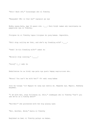 "Shit! Back off," hinarangan ako ni Timothy
"Baaaaabe! Who is that ba?" nag-pout pa sya
Mukha syang bata, mga 14 years old. -___- Pero hindi naman ako naniniwala na
papatulan sya ni Timothy.
Tinignan ko si Timothy tapos tinignan ko yung babae. Imposible.
"Shit stop calling me that, and she's my freaking wife" -____-
"Yeah! Im his freaking wife!" sabat ko
"Miracle stop cussing," -_____-
"Sorry" >__< sabi ko
Nakalimutan ko na hindi nga pala nya gusto kapag nag-cu-cuss ako.
"Noooo! You can't be with her!" >0< sabi nung babae
Sino ba talaga 'to? Ngayon ko lang sya nakita ah. Maganda sya. Maputi. Mukhang
mayaman.
"I am with her, stop following us. Shit," inakbayan ako ni Timothy "Can't you
see we're on a fcking date?"
"But-But-" she protested with her big glassy eyes
"Not. Another. Word," banta ni Timothy
Naglakad na kami ni Timothy palayo sa babae.
 