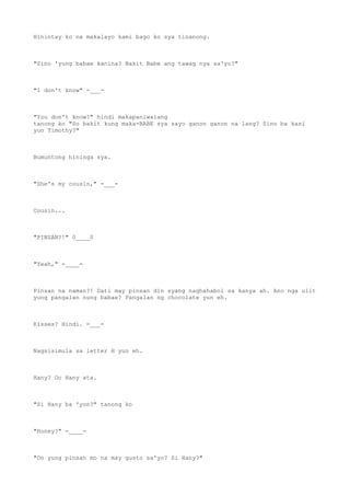 Hinintay ko na makalayo kami bago ko sya tinanong.
"Sino 'yung babae kanina? Bakit Babe ang tawag nya sa'yo?"
"I don't know" -___-
"You don't know?" hindi makapaniwalang
tanong ko "So bakit kung maka-BABE sya sayo ganon ganon na lang? Sino ba kasi
yun Timothy?"
Bumuntong hininga sya.
"She's my cousin," -___-
Cousin...
"PINSAN?!" 0____0
"Yeah," -____-
Pinsan na naman?! Dati may pinsan din syang naghahabol sa kanya ah. Ano nga ulit
yung pangalan nung babae? Pangalan ng chocolate yun eh.
Kisses? Hindi. =___=
Nagsisimula sa letter H yun eh.
Hany? Oo Hany ata.
"Si Hany ba 'yon?" tanong ko
"Honey?" -____-
"Oo yung pinsan mo na may gusto sa'yo? Si Hany?"
 
