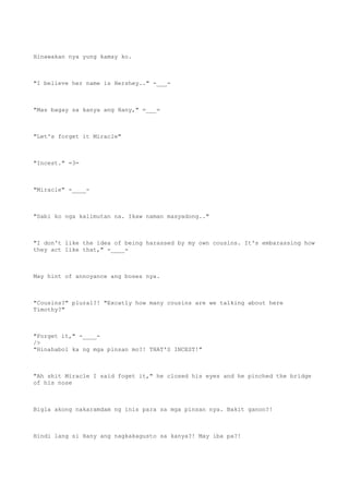 Hinawakan nya yung kamay ko.
"I believe her name is Hershey.." -___-
"Mas bagay sa kanya ang Hany," =___=
"Let's forget it Miracle"
"Incest." =3=
"Miracle" -____-
"Sabi ko nga kalimutan na. Ikaw naman masyadong.."
"I don't like the idea of being harassed by my own cousins. It's embarassing how
they act like that," -____-
May hint of annoyance ang boses nya.
"Cousins?" plural?! "Excatly how many cousins are we talking about here
Timothy?"
"Forget it," -____-
/>
"Hinahabol ka ng mga pinsan mo?! THAT'S INCEST!"
"Ah shit Miracle I said foget it," he closed his eyes and he pinched the bridge
of his nose
Bigla akong nakaramdam ng inis para sa mga pinsan nya. Bakit ganon?!
Hindi lang si Hany ang nagkakagusto sa kanya?! May iba pa?!
 