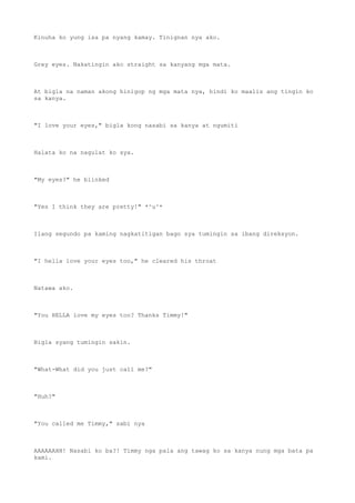 Kinuha ko yung isa pa nyang kamay. Tinignan nya ako.
Grey eyes. Nakatingin ako straight sa kanyang mga mata.
At bigla na naman akong hinigop ng mga mata nya, hindi ko maalis ang tingin ko
sa kanya.
"I love your eyes," bigla kong nasabi sa kanya at ngumiti
Halata ko na nagulat ko sya.
"My eyes?" he blinked
"Yes I think they are pretty!" *^u^*
Ilang segundo pa kaming nagkatitigan bago sya tumingin sa ibang direksyon.
"I hella love your eyes too," he cleared his throat
Natawa ako.
"You HELLA love my eyes too? Thanks Timmy!"
Bigla syang tumingin sakin.
"What-What did you just call me?"
"Huh?"
"You called me Timmy," sabi nya
AAAAAAHH! Nasabi ko ba?! Timmy nga pala ang tawag ko sa kanya nung mga bata pa
kami.
 