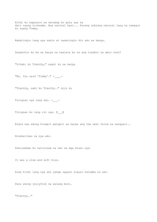 Hindi ko napansin na natawag ko pala sya sa
dati nyang nickname. Ang natural kasi... Parang sobrang natural lang na tawagin
ko syang Timmy.
Nakatingin lang sya sakin at nakatingin din ako sa kanya.
Sasabihin ko ba sa kanya na naalala ko na ang tungkol sa amin noon?
"S-Sabi ko Timothy," sagot ko sa kanya
"No. You said 'Timmy'." -____-
"Timothy, sabi ko Timothy.." diin ko
Tinignan nya lang ako. -___-
Tinignan ko lang rin sya. @___@
Bigla nya akong hinapit palapit sa kanya ang the next thing na nangyari..
Hinahalikan na nya ako.
Pakiramdam ko natutunaw na ako sa mga braso nya.
It was a slow and soft kiss.
Kung hindi lang nya ako yakap ngayon siguro natumba na ako.
Para akong jellyfish na walang buto.
"Timothy.."
 