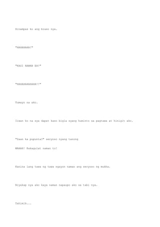 Hinampas ko ang braso nya.
"HAHAHAHA!"
"KASI NAMAN EH!"
"HAHAHAHAHAHA!!"
Tumayo na ako.
Iiwan ko na sya dapat kaso bigla syang huminto sa pagtawa at hinigit ako.
"Saan ka pupunta?" seryoso nyang tanong
WAAAH! Kakagulat naman to!
Kanina lang tawa ng tawa ngayon naman ang seryoso ng mukha.
Niyakap nya ako kaya naman napaupo ako sa tabi nya.
Tahimik...
 
