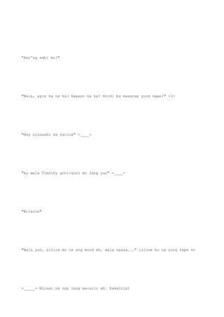 "Ano'ng sabi mo?"
"Wala, ayos ka na ba? Napaso ka ba? Hindi ba masarap yung kape?" >3<
"May sinasabi ka kanina" =____=
"Ay wala Timothy guni-guni mo lang yun" -____-
"Miracle"
"Wala yun, sinira mo na ang mood eh, wala naaaa..." ininom ko na yung kape ko
=_____= Minsan na nga lang ma-solo eh. Kakainis!
 