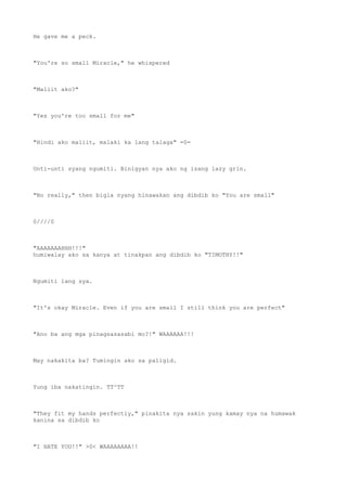 He gave me a peck.
"You're so small Miracle," he whispered
"Maliit ako?"
"Yes you're too small for me"
"Hindi ako maliit, malaki ka lang talaga" =0=
Unti-unti syang ngumiti. Binigyan nya ako ng isang lazy grin.
"No really," then bigla nyang hinawakan ang dibdib ko "You are small"
0////0
"AAAAAAAHHH!!!"
humiwalay ako sa kanya at tinakpan ang dibdib ko "TIMOTHY!!"
Ngumiti lang sya.
"It's okay Miracle. Even if you are small I still think you are perfect"
"Ano ba ang mga pinagsasasabi mo?!" WAAAAAA!!!
May nakakita ba? Tumingin ako sa paligid.
Yung iba nakatingin. TT^TT
"They fit my hands perfectly," pinakita nya sakin yung kamay nya na humawak
kanina sa dibdib ko
"I HATE YOU!!" >0< WAAAAAAAA!!
 