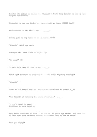 Lumakad ako palayo at iniwan sya. WAAAAAAH!! Gusto kong lamunin na ako ng lupa
ngayon! >(>0<)<!!!!
Hinawakan na nga nya dibdib ko, tapos sinabi pa nyang MALIIT daw?!
MALIIT!!!!!! Oo na! Maliit nga... (__.___")
Pulang pula na ang mukha ko sa kahihiyan. TT^TT
"Miracle" habol nya sakin
Lumingon ako. Nasa likod ko na pala sya.
"Go away!" >3<
"I said it's okay if they're small" -___-
"Shut up!" tinakpan ko yung magkabila kong tenga "Ayokong marinig!"
"Miracle" -___-
"Sabi ko 'Go away!' english 'yun kaya naiintindihan mo diba?" =__=+
"Yes Miracle at marunong din ako mag-tagalog.." -___-
"I don't care! Go away!"
binilisan ko yung lakad ko
Pero kahit binilisan ko yung lakad ko hindi ko parin sya maiwan. Ang haba kasi
ng legs nya, yung dalawang hakbang ko katumbas lang ng isa sa kanya.
"Are you angry?"
 