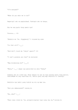 "I'm annoyed!"
"What do you want me to do?"
Napatigil ako sa paglalakad. Tumingin ako sa kanya.
Ano ba ang gusto kong gawin nya?
Fuuuuuu... =3=
"Buhatin mo 'ko. Piggyback," I crossed my arms
"Is that all?" -___-
"And don't touch me 'there' again!" >3<
"I can't promise you that" he muttered
"May binubulong ka?" =___=+
"Wala," -___- umupo sya patalikod sa akin "Sakay"
Sumakay ako sa likod nya. Nung umayos na sya ng tayo parang gusto kong malula.
Pakiramdam ko ang taas-taas ko. Ganito pala ang mga nakikita ni Timothy?
Nakikita nya kahit yung tuktok ng ulo ng mga tao.
"Are you embarassed?" tanong ko
"No, why?" -___-
"Kasi nasa likod mo 'ko, pinagtitinginan tayo nung iba oh," bulong ko
 
