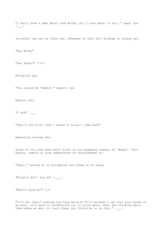 "I don't give a damn about them Wifey, all I care about is you.." sagot nya
-___-
In-adjust nya ako sa likod nya. Bumababa na kasi ako. Niyakap ko nalang sya.
"Hey Wifey"
"Yes Hubby?" *^u^*
Natigilan sya.
"You called me 'Hubby'," ngumiti sya
Ngumiti ako.
"I did" ^___^
"That's the first time I heard it since I came back"
Bumuntong hininga ako.
Hindi ko rin alam kung bakit hindi ko sya magawang tawagin na 'Hubby'. Pero
ngayon, nawala na yung awkwardness na nararamdaman ko.
"Yeah.." bulong ko at hinigpitan ang yakap ko sa kanya
"Miracle don't hug me" -____-
"Bakit? Ayaw mo?" 0.0
"It's not that," huminga sya nang malalim "It's because I can feel your boobs on
my back. It's hard to concentrate not to think about them. And thinking about
them makes me want to touch them, you forbid me to do that." -___-
 